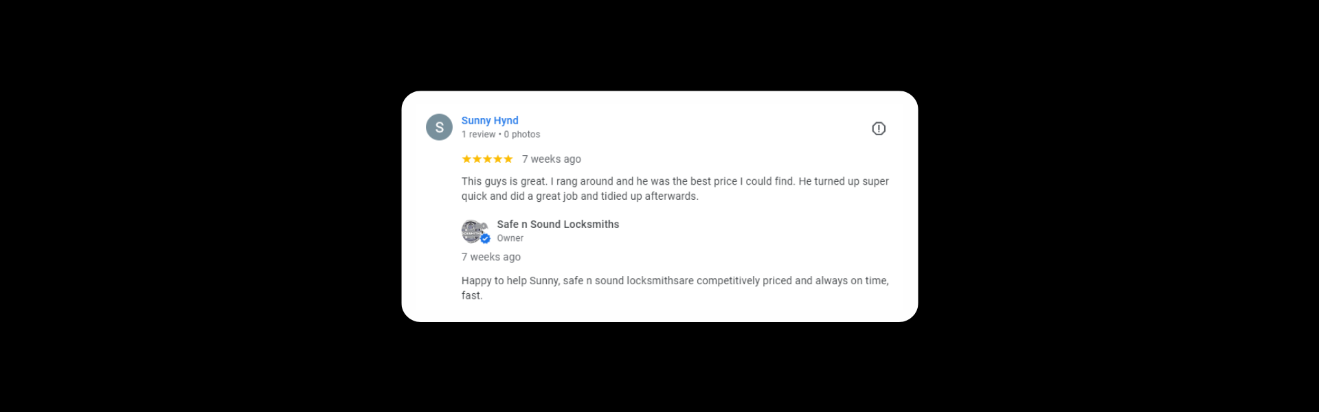Sunny Hynd 1 review a month ago This guys is great. I rang around and he was the best price I could find. He turned up super quick and did a great job and tidied up afterwards. Response from the owner a month ago Happy to help Sunny, safe n sound locksmiths are competitively priced and always on time, fast.